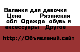 Валенки для девочки. › Цена ­ 700 - Рязанская обл. Одежда, обувь и аксессуары » Другое   